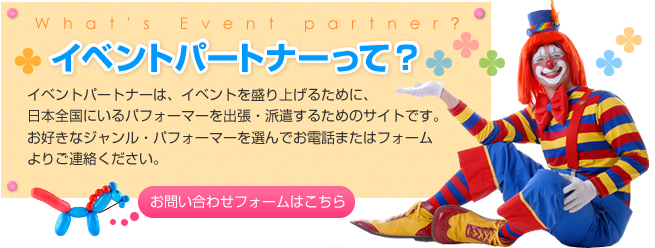 イベントパートナーって?イベントパートナーは、イベントを盛り上げるために、日本全国にいるパフォーマーを出張・派遣するためのサイトです。お好きなジャンル・パフォーマーを選んでお電話またはフォームよりご連絡ください。